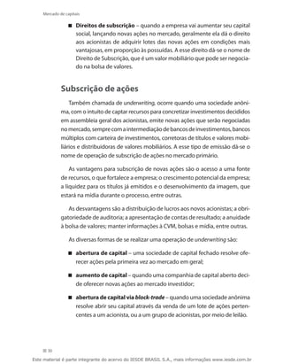 Mercado de capitais

                 Direitos de subscrição – quando a empresa vai aumentar seu capital
                   social, lançando novas ações no mercado, geralmente ela dá o direito
                   aos acionistas de adquirir lotes das novas ações em condições mais
                   vantajosas, em proporção às possuídas. A esse direito dá-se o nome de
                   Direito de Subscrição, que é um valor mobiliário que pode ser negocia-
                   do na bolsa de valores.


             Subscrição de ações
                 Também chamada de underwriting, ocorre quando uma sociedade anôni-
             ma, com o intuito de captar recursos para concretizar investimentos decididos
             em assembleia geral dos acionistas, emite novas ações que serão negociadas
             no mercado, sempre com a intermediação de bancos de investimentos, bancos
             múltiplos com carteira de investimentos, corretoras de títulos e valores mobi-
             liários e distribuidoras de valores mobiliários. A esse tipo de emissão dá-se o
             nome de operação de subscrição de ações no mercado primário.

                 As vantagens para subscrição de novas ações são o acesso a uma fonte
             de recursos, o que fortalece a empresa; o crescimento potencial da empresa;
             a liquidez para os títulos já emitidos e o desenvolvimento da imagem, que
             estará na mídia durante o processo, entre outras.

                As desvantagens são a distribuição de lucros aos novos acionistas; a obri-
             gatoriedade de auditoria; a apresentação de contas de resultado; a anuidade
             à bolsa de valores; manter informações à CVM, bolsas e mídia, entre outras.

                 As diversas formas de se realizar uma operação de underwriting são:

                 abertura de capital – uma sociedade de capital fechado resolve ofe-
                   recer ações pela primeira vez ao mercado em geral;

                 aumento de capital – quando uma companhia de capital aberto deci-
                   de oferecer novas ações ao mercado investidor;

                 abertura de capital via block-trade – quando uma sociedade anônima
                   resolve abrir seu capital através da venda de um lote de ações perten-
                   centes a um acionista, ou a um grupo de acionistas, por meio de leilão.




      30

Este material é parte integrante do acervo do IESDE BRASIL S.A., mais informações www.iesde.com.br
 