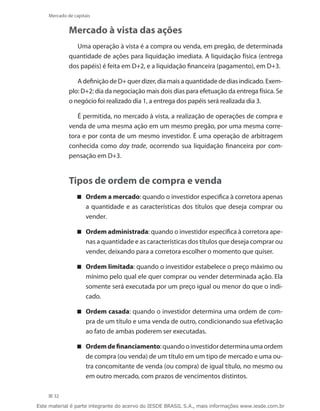 Mercado de capitais


             Mercado à vista das ações
               Uma operação à vista é a compra ou venda, em pregão, de determinada
             quantidade de ações para liquidação imediata. A liquidação física (entrega
             dos papéis) é feita em D+2, e a liquidação financeira (pagamento), em D+3.

                A definição de D+ quer dizer, dia mais a quantidade de dias indicado. Exem-
             plo: D+2: dia da negociação mais dois dias para efetuação da entrega física. Se
             o negócio foi realizado dia 1, a entrega dos papéis será realizada dia 3.

                É permitida, no mercado à vista, a realização de operações de compra e
             venda de uma mesma ação em um mesmo pregão, por uma mesma corre-
             tora e por conta de um mesmo investidor. É uma operação de arbitragem
             conhecida como day trade, ocorrendo sua liquidação financeira por com-
             pensação em D+3.


             Tipos de ordem de compra e venda
                 Ordem a mercado: quando o investidor especifica à corretora apenas
                   a quantidade e as características dos títulos que deseja comprar ou
                   vender.

                 Ordem administrada: quando o investidor especifica à corretora ape-
                   nas a quantidade e as características dos títulos que deseja comprar ou
                   vender, deixando para a corretora escolher o momento que quiser.

                 Ordem limitada: quando o investidor estabelece o preço máximo ou
                   mínimo pelo qual ele quer comprar ou vender determinada ação. Ela
                   somente será executada por um preço igual ou menor do que o indi-
                   cado.

                 Ordem casada: quando o investidor determina uma ordem de com-
                   pra de um título e uma venda de outro, condicionando sua efetivação
                   ao fato de ambas poderem ser executadas.

                 Ordem de financiamento: quando o investidor determina uma ordem
                   de compra (ou venda) de um título em um tipo de mercado e uma ou-
                   tra concomitante de venda (ou compra) de igual título, no mesmo ou
                   em outro mercado, com prazos de vencimentos distintos.

      32

Este material é parte integrante do acervo do IESDE BRASIL S.A., mais informações www.iesde.com.br
 