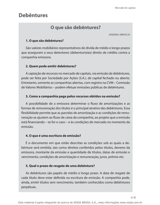 Mercado de capitais


Debêntures

                         O que são debêntures?
                                                                       (ANDIMA; ABRASCA)

     1. O que são debêntures?

    São valores mobiliários representativos de dívida de médio e longo prazos
  que asseguram a seus detentores (debenturistas) direito de crédito contra a
  companhia emissora.

     2. Quem pode emitir debêntures?

     A captação de recursos no mercado de capitais, via emissão de debêntures,
  pode ser feita por Sociedade por Ações (S.A.), de capital fechado ou aberto.
  Entretanto, somente as companhias abertas, com registro na CVM – Comissão
  de Valores Mobiliários – podem efetuar emissões públicas de debêntures.

     3. Como a companhia paga pelos recursos obtidos na emissão?

      A possibilidade de a emissora determinar o fluxo de amortizações e as
  formas de remuneração dos títulos é o principal atrativo das debêntures. Essa
  flexibilidade permite que as parcelas de amortização e as condições de remu-
  neração se ajustem ao fluxo de caixa da companhia, ao projeto que a emissão
  está financiando – se for o caso – e às condições de mercado no momento da
  emissão.

     4. O que é uma escritura de emissão?

     É o documento em que estão descritas as condições sob as quais a de-
  bênture será emitida, tais como direitos conferidos pelos títulos, deveres da
  emissora, montante da emissão e quantidade de títulos, datas de emissão e
  vencimento, condições de amortização e remuneração, juros, prêmio etc.

     5. Qual o prazo de resgate de uma debênture?

     As debêntures são papéis de médio e longo prazo. A data de resgate de
  cada título deve estar definida na escritura de emissão. A companhia pode,
  ainda, emitir títulos sem vencimento, também conhecidos como debêntures
  perpétuas.


                                                                                           33

Este material é parte integrante do acervo do IESDE BRASIL S.A., mais informações www.iesde.com.br
 