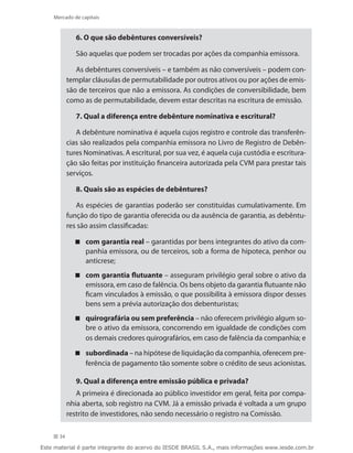 Mercado de capitais


              6. O que são debêntures conversíveis?

              São aquelas que podem ser trocadas por ações da companhia emissora.

              As debêntures conversíveis – e também as não conversíveis – podem con-
           templar cláusulas de permutabilidade por outros ativos ou por ações de emis-
           são de terceiros que não a emissora. As condições de conversibilidade, bem
           como as de permutabilidade, devem estar descritas na escritura de emissão.

              7. Qual a diferença entre debênture nominativa e escritural?

              A debênture nominativa é aquela cujos registro e controle das transferên-
           cias são realizados pela companhia emissora no Livro de Registro de Debên-
           tures Nominativas. A escritural, por sua vez, é aquela cuja custódia e escritura-
           ção são feitas por instituição financeira autorizada pela CVM para prestar tais
           serviços.

              8. Quais são as espécies de debêntures?

              As espécies de garantias poderão ser constituídas cumulativamente. Em
           função do tipo de garantia oferecida ou da ausência de garantia, as debêntu-
           res são assim classificadas:

              com garantia real – garantidas por bens integrantes do ativo da com-
                panhia emissora, ou de terceiros, sob a forma de hipoteca, penhor ou
                anticrese;
              com garantia flutuante – asseguram privilégio geral sobre o ativo da
                emissora, em caso de falência. Os bens objeto da garantia flutuante não
                ficam vinculados à emissão, o que possibilita à emissora dispor desses
                bens sem a prévia autorização dos debenturistas;
              quirografária ou sem preferência – não oferecem privilégio algum so-
                bre o ativo da emissora, concorrendo em igualdade de condições com
                os demais credores quirografários, em caso de falência da companhia; e

              subordinada – na hipótese de liquidação da companhia, oferecem pre-
                ferência de pagamento tão somente sobre o crédito de seus acionistas.

              9. Qual a diferença entre emissão pública e privada?
              A primeira é direcionada ao público investidor em geral, feita por compa-
           nhia aberta, sob registro na CVM. Já a emissão privada é voltada a um grupo
           restrito de investidores, não sendo necessário o registro na Comissão.

      34

Este material é parte integrante do acervo do IESDE BRASIL S.A., mais informações www.iesde.com.br
 