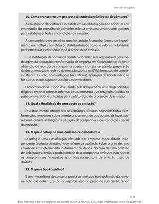 Mercado de capitais


     10. Como transcorre um processo de emissão pública de debêntures?

     A emissão de debêntures é decidida em assembleia geral de acionistas ou
  em reunião do conselho de administração da emissora, ambos com poderes
  para estabelecer todas as condições da emissão.

     A companhia deve escolher uma instituição financeira (banco de investi-
  mento ou múltiplo, corretora ou distribuidora de títulos e valores mobiliários)
  para estruturar e coordenar todo o processo de emissão.

      Essa instituição, denominada coordenador líder, será responsável pela mo-
  delagem da operação; transformação da empresa em Sociedade por Ações e
  obtenção de registro de companhia aberta, caso seja necessário; preparação
  da documentação e registro da emissão pública na CVM; formação do consór-
  cio de distribuição; apresentações (road shows); apuração de bookbuilding se
  for o caso; e colocação dos títulos aos investidores.

      O coordenador é responsável, ainda, pela realização de uma diligência (due
  diligence process) sobre as informações da emissora que serão distribuídas ao
  público investidor e utilizadas para a elaboração do prospecto de emissão.

     11. Qual a finalidade do prospecto de emissão?

     Esse documento, obrigatório nas emissões públicas, consolida todas as in-
  formações relevantes sobre a emissora, permitindo aos potenciais investido-
  res uma correta avaliação da situação da companhia e das condições gerais
  da emissão.

     12. O que é rating de uma emissão de debêntures?

     O rating é uma classificação efetuada por empresa especializada inde-
  pendente (agência de rating) que reflete sua avaliação sobre o grau de risco
  envolvido em determinado instrumento de dívida. No caso de uma emissão
  de debêntures, avalia a probabilidade de a companhia emissora não honrar
  os compromissos financeiros assumidos na escritura de emissão (risco de
  default).

     13. O que é bookbuilding?

     É um mecanismo de consulta prévia ao mercado para definição da remu-
  neração das debêntures ou do ágio/deságio no preço de subscrição, tendo



                                                                                          35

Este material é parte integrante do acervo do IESDE BRASIL S.A., mais informações www.iesde.com.br
 