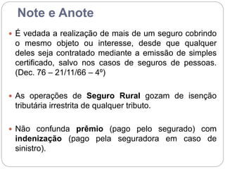 Note e Anote
 É vedada a realização de mais de um seguro cobrindo
o mesmo objeto ou interesse, desde que qualquer
deles seja contratado mediante a emissão de simples
certificado, salvo nos casos de seguros de pessoas.
(Dec. 76 – 21/11/66 – 4º)
 As operações de Seguro Rural gozam de isenção
tributária irrestrita de qualquer tributo.
 Não confunda prêmio (pago pelo segurado) com
indenização (pago pela seguradora em caso de
sinistro).
 