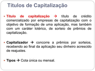 Títulos de Capitalização
 Título de capitalização  título de crédito
comercializado por empresas de capitalização com o
objetivo de formação de uma aplicação, mas também
com um caráter lotérico, de sorteio de prêmios de
capitalização.
 Capitalizador  concorre a prêmios por sorteios,
recebendo ao final da aplicação seu dinheiro acrescido
de reajustes.
 Tipos  Cota única ou mensal.
 