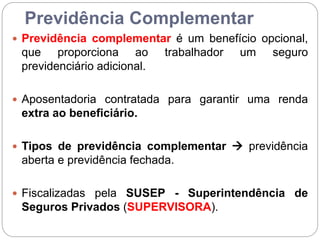 Previdência Complementar
 Previdência complementar é um benefício opcional,
que proporciona ao trabalhador um seguro
previdenciário adicional.
 Aposentadoria contratada para garantir uma renda
extra ao beneficiário.
 Tipos de previdência complementar  previdência
aberta e previdência fechada.
 Fiscalizadas pela SUSEP - Superintendência de
Seguros Privados (SUPERVISORA).
 