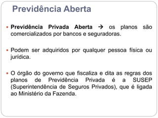 Previdência Aberta
 Previdência Privada Aberta  os planos são
comercializados por bancos e seguradoras.
 Podem ser adquiridos por qualquer pessoa física ou
jurídica.
 O órgão do governo que fiscaliza e dita as regras dos
planos de Previdência Privada é a SUSEP
(Superintendência de Seguros Privados), que é ligada
ao Ministério da Fazenda.
 