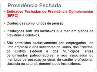Previdência Fechada
 Entidades Fechadas de Previdência Complementar
(EFPC)
 Conhecidas como fundos de pensão.
 Instituições sem fins lucrativos que mantêm planos de
previdência coletivos.
 São permitidas exclusivamente aos empregados de
uma empresa e aos servidores da União, dos Estados,
do Distrito Federal e dos Municípios, entes
denominados patrocinadores; e aos associados ou
membros de pessoas jurídicas de caráter profissional,
classista ou setorial, denominados instituidores.
 