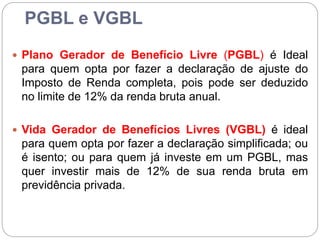 PGBL e VGBL
 Plano Gerador de Benefício Livre (PGBL) é Ideal
para quem opta por fazer a declaração de ajuste do
Imposto de Renda completa, pois pode ser deduzido
no limite de 12% da renda bruta anual.
 Vida Gerador de Benefícios Livres (VGBL) é ideal
para quem opta por fazer a declaração simplificada; ou
é isento; ou para quem já investe em um PGBL, mas
quer investir mais de 12% de sua renda bruta em
previdência privada.
 