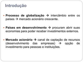 Introdução
 Processo de globalização  intercâmbio entre os
países  mercado acionário crescente.
 Países em desenvolvimento  procuram abrir suas
economias para poder receber investimentos externos.
 Mercado acionário  canal de captação de recursos
(desenvolvimento das empresas)  opção de
investimento para pessoas e instituições.
 