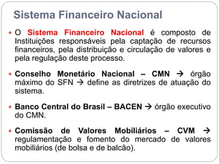 Sistema Financeiro Nacional
 O Sistema Financeiro Nacional é composto de
Instituições responsáveis pela captação de recursos
financeiros, pela distribuição e circulação de valores e
pela regulação deste processo.
 Conselho Monetário Nacional – CMN  órgão
máximo do SFN  define as diretrizes de atuação do
sistema.
 Banco Central do Brasil – BACEN  órgão executivo
do CMN.
 Comissão de Valores Mobiliários – CVM 
regulamentação e fomento do mercado de valores
mobiliários (de bolsa e de balcão).
 
