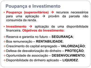 Poupança e Investimento
 Poupança (superavitários)  recursos necessários
para uma aplicação  provêm da parcela não
consumida da renda.
 Investimento  aplicação de uma disponibilidade
financeira. Objetivos do Investimento:
Reserva e garantia no futuro – SEGURANÇA;
Boa remuneração – RENTABILIDADE;
Crescimento do capital empregado – VALORIZAÇÃO;
Defesa de desvalorização do dinheiro – PROTEÇÃO;
Oportunidade de associação – DESENVOLVIMENTO;
Disponibilidade do dinheiro aplicado – LIQUIDEZ.
 