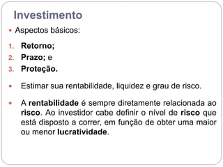 Investimento
 Aspectos básicos:
1. Retorno;
2. Prazo; e
3. Proteção.
 Estimar sua rentabilidade, liquidez e grau de risco.
 A rentabilidade é sempre diretamente relacionada ao
risco. Ao investidor cabe definir o nível de risco que
está disposto a correr, em função de obter uma maior
ou menor lucratividade.
 