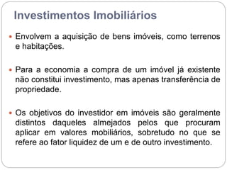 Investimentos Imobiliários
 Envolvem a aquisição de bens imóveis, como terrenos
e habitações.
 Para a economia a compra de um imóvel já existente
não constitui investimento, mas apenas transferência de
propriedade.
 Os objetivos do investidor em imóveis são geralmente
distintos daqueles almejados pelos que procuram
aplicar em valores mobiliários, sobretudo no que se
refere ao fator liquidez de um e de outro investimento.
 