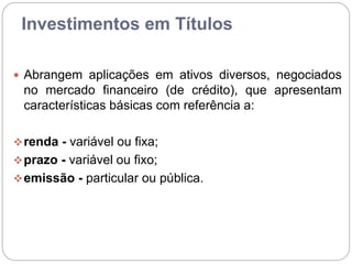 Investimentos em Títulos
 Abrangem aplicações em ativos diversos, negociados
no mercado financeiro (de crédito), que apresentam
características básicas com referência a:
renda - variável ou fixa;
prazo - variável ou fixo;
emissão - particular ou pública.
 