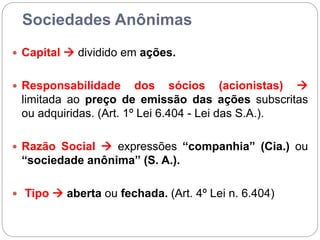 Sociedades Anônimas
 Capital  dividido em ações.
 Responsabilidade dos sócios (acionistas) 
limitada ao preço de emissão das ações subscritas
ou adquiridas. (Art. 1º Lei 6.404 - Lei das S.A.).
 Razão Social  expressões “companhia” (Cia.) ou
“sociedade anônima” (S. A.).
 Tipo  aberta ou fechada. (Art. 4º Lei n. 6.404)
 