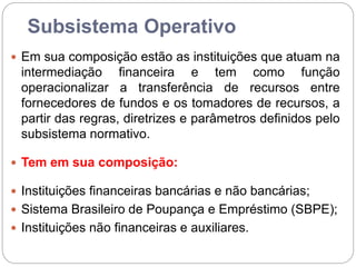 Subsistema Operativo
 Em sua composição estão as instituições que atuam na
intermediação financeira e tem como função
operacionalizar a transferência de recursos entre
fornecedores de fundos e os tomadores de recursos, a
partir das regras, diretrizes e parâmetros definidos pelo
subsistema normativo.
 Tem em sua composição:
 Instituições financeiras bancárias e não bancárias;
 Sistema Brasileiro de Poupança e Empréstimo (SBPE);
 Instituições não financeiras e auxiliares.
 
