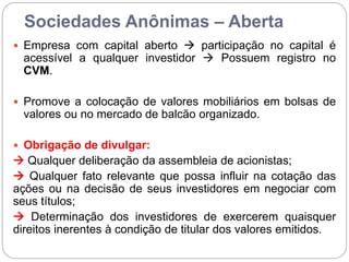 Sociedades Anônimas – Aberta
 Empresa com capital aberto  participação no capital é
acessível a qualquer investidor  Possuem registro no
CVM.
 Promove a colocação de valores mobiliários em bolsas de
valores ou no mercado de balcão organizado.
 Obrigação de divulgar:
 Qualquer deliberação da assembleia de acionistas;
 Qualquer fato relevante que possa influir na cotação das
ações ou na decisão de seus investidores em negociar com
seus títulos;
 Determinação dos investidores de exercerem quaisquer
direitos inerentes à condição de titular dos valores emitidos.
 