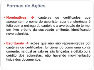 Formas de Ações
 Nominativas  cautelas ou certificados que
apresentam o nome do acionista, cuja transferência é
feita com a entrega da cautela e a averbação de termo,
em livro próprio da sociedade emitente, identificando
novo acionista.
 Escriturais  ações que não são representadas por
cautelas ou certificados, funcionando como uma conta
corrente, na qual os valores são lançados a débito ou a
crédito dos acionistas, não havendo movimentação
física dos documentos.
 
