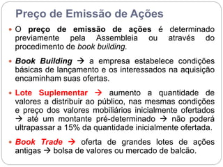 Preço de Emissão de Ações
 O preço de emissão de ações é determinado
previamente pela Assembleia ou através do
procedimento de book building.
 Book Building  a empresa estabelece condições
básicas de lançamento e os interessados na aquisição
encaminham suas ofertas.
 Lote Suplementar  aumento a quantidade de
valores a distribuir ao público, nas mesmas condições
e preço dos valores mobiliários inicialmente ofertados
 até um montante pré-determinado  não poderá
ultrapassar a 15% da quantidade inicialmente ofertada.
 Book Trade  oferta de grandes lotes de ações
antigas  bolsa de valores ou mercado de balcão.
 