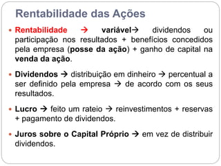 Rentabilidade das Ações
 Rentabilidade  variável dividendos ou
participação nos resultados + benefícios concedidos
pela empresa (posse da ação) + ganho de capital na
venda da ação.
 Dividendos  distribuição em dinheiro  percentual a
ser definido pela empresa  de acordo com os seus
resultados.
 Lucro  feito um rateio  reinvestimentos + reservas
+ pagamento de dividendos.
 Juros sobre o Capital Próprio  em vez de distribuir
dividendos.
 