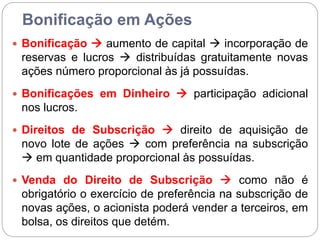 Bonificação em Ações
 Bonificação  aumento de capital  incorporação de
reservas e lucros  distribuídas gratuitamente novas
ações número proporcional às já possuídas.
 Bonificações em Dinheiro  participação adicional
nos lucros.
 Direitos de Subscrição  direito de aquisição de
novo lote de ações  com preferência na subscrição
 em quantidade proporcional às possuídas.
 Venda do Direito de Subscrição  como não é
obrigatório o exercício de preferência na subscrição de
novas ações, o acionista poderá vender a terceiros, em
bolsa, os direitos que detém.
 