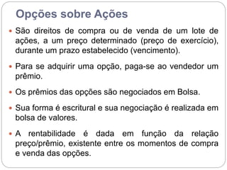 Opções sobre Ações
 São direitos de compra ou de venda de um lote de
ações, a um preço determinado (preço de exercício),
durante um prazo estabelecido (vencimento).
 Para se adquirir uma opção, paga-se ao vendedor um
prêmio.
 Os prêmios das opções são negociados em Bolsa.
 Sua forma é escritural e sua negociação é realizada em
bolsa de valores.
 A rentabilidade é dada em função da relação
preço/prêmio, existente entre os momentos de compra
e venda das opções.
 