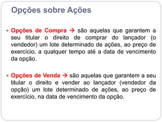 Opções sobre Ações
 Opções de Compra  são aquelas que garantem a
seu titular o direito de comprar do lançador (o
vendedor) um lote determinado de ações, ao preço de
exercício, a qualquer tempo até a data de vencimento
da opção.
 Opções de Venda  são aquelas que garantem a seu
titular o direito e vender ao lançador (vendedor da
opção) um lote determinado de ações, ao preço de
exercício, na data de vencimento da opção.
 