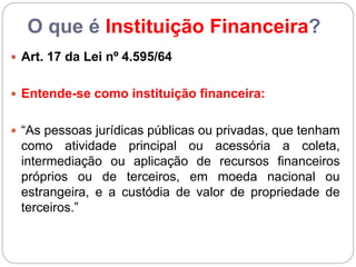 O que é Instituição Financeira?
 Art. 17 da Lei nº 4.595/64
 Entende-se como instituição financeira:
 “As pessoas jurídicas públicas ou privadas, que tenham
como atividade principal ou acessória a coleta,
intermediação ou aplicação de recursos financeiros
próprios ou de terceiros, em moeda nacional ou
estrangeira, e a custódia de valor de propriedade de
terceiros.”
 