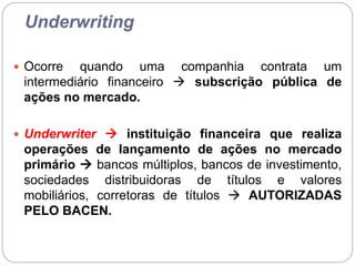 Underwriting
 Ocorre quando uma companhia contrata um
intermediário financeiro  subscrição pública de
ações no mercado.
 Underwriter  instituição financeira que realiza
operações de lançamento de ações no mercado
primário  bancos múltiplos, bancos de investimento,
sociedades distribuidoras de títulos e valores
mobiliários, corretoras de títulos  AUTORIZADAS
PELO BACEN.
 