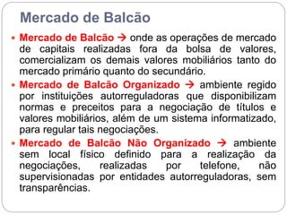 Mercado de Balcão
 Mercado de Balcão  onde as operações de mercado
de capitais realizadas fora da bolsa de valores,
comercializam os demais valores mobiliários tanto do
mercado primário quanto do secundário.
 Mercado de Balcão Organizado  ambiente regido
por instituições autorreguladoras que disponibilizam
normas e preceitos para a negociação de títulos e
valores mobiliários, além de um sistema informatizado,
para regular tais negociações.
 Mercado de Balcão Não Organizado  ambiente
sem local físico definido para a realização da
negociações, realizadas por telefone, não
supervisionadas por entidades autorreguladoras, sem
transparências.
 
