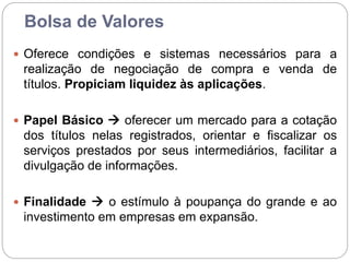 Bolsa de Valores
 Oferece condições e sistemas necessários para a
realização de negociação de compra e venda de
títulos. Propiciam liquidez às aplicações.
 Papel Básico  oferecer um mercado para a cotação
dos títulos nelas registrados, orientar e fiscalizar os
serviços prestados por seus intermediários, facilitar a
divulgação de informações.
 Finalidade  o estímulo à poupança do grande e ao
investimento em empresas em expansão.
 
