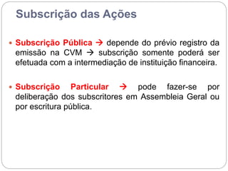 Subscrição das Ações
 Subscrição Pública  depende do prévio registro da
emissão na CVM  subscrição somente poderá ser
efetuada com a intermediação de instituição financeira.
 Subscrição Particular  pode fazer-se por
deliberação dos subscritores em Assembleia Geral ou
por escritura pública.
 