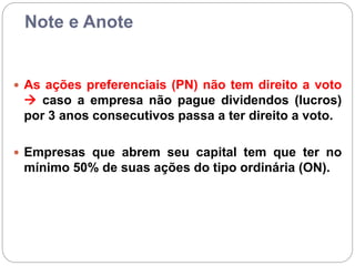 Note e Anote
 As ações preferenciais (PN) não tem direito a voto
 caso a empresa não pague dividendos (lucros)
por 3 anos consecutivos passa a ter direito a voto.
 Empresas que abrem seu capital tem que ter no
mínimo 50% de suas ações do tipo ordinária (ON).
 