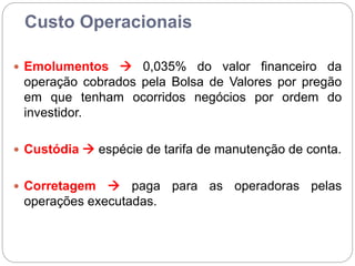 Custo Operacionais
 Emolumentos  0,035% do valor financeiro da
operação cobrados pela Bolsa de Valores por pregão
em que tenham ocorridos negócios por ordem do
investidor.
 Custódia  espécie de tarifa de manutenção de conta.
 Corretagem  paga para as operadoras pelas
operações executadas.
 