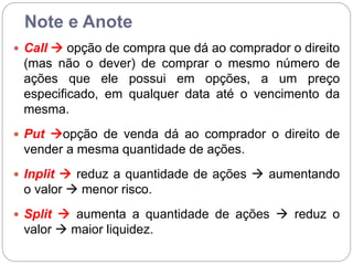 Note e Anote
 Call  opção de compra que dá ao comprador o direito
(mas não o dever) de comprar o mesmo número de
ações que ele possui em opções, a um preço
especificado, em qualquer data até o vencimento da
mesma.
 Put opção de venda dá ao comprador o direito de
vender a mesma quantidade de ações.
 Inplit  reduz a quantidade de ações  aumentando
o valor  menor risco.
 Split  aumenta a quantidade de ações  reduz o
valor  maior liquidez.
 