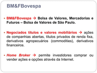 BM&FBovespa
 BM&FBovespa  Bolsa de Valores, Mercadorias e
Futuros – Bolsa de Valores de São Paulo.
 Negociados títulos e valores mobiliários  ações
de companhias abertas, títulos privados de renda fixa,
derivativos agropecuários (commodities), derivativos
financeiros.
 Home Broker  permite investidores comprar ou
vender ações e opções através da Internet.
 