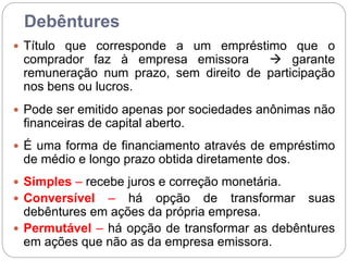 Debêntures
 Título que corresponde a um empréstimo que o
comprador faz à empresa emissora  garante
remuneração num prazo, sem direito de participação
nos bens ou lucros.
 Pode ser emitido apenas por sociedades anônimas não
financeiras de capital aberto.
 É uma forma de financiamento através de empréstimo
de médio e longo prazo obtida diretamente dos.
 Simples – recebe juros e correção monetária.
 Conversível – há opção de transformar suas
debêntures em ações da própria empresa.
 Permutável – há opção de transformar as debêntures
em ações que não as da empresa emissora.
 