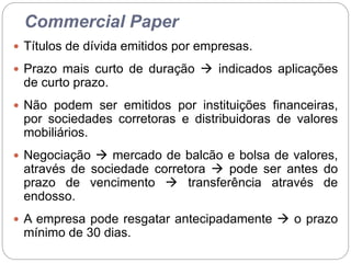 Commercial Paper
 Títulos de dívida emitidos por empresas.
 Prazo mais curto de duração  indicados aplicações
de curto prazo.
 Não podem ser emitidos por instituições financeiras,
por sociedades corretoras e distribuidoras de valores
mobiliários.
 Negociação  mercado de balcão e bolsa de valores,
através de sociedade corretora  pode ser antes do
prazo de vencimento  transferência através de
endosso.
 A empresa pode resgatar antecipadamente  o prazo
mínimo de 30 dias.
 