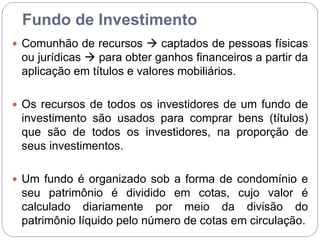 Fundo de Investimento
 Comunhão de recursos  captados de pessoas físicas
ou jurídicas  para obter ganhos financeiros a partir da
aplicação em títulos e valores mobiliários.
 Os recursos de todos os investidores de um fundo de
investimento são usados para comprar bens (títulos)
que são de todos os investidores, na proporção de
seus investimentos.
 Um fundo é organizado sob a forma de condomínio e
seu patrimônio é dividido em cotas, cujo valor é
calculado diariamente por meio da divisão do
patrimônio líquido pelo número de cotas em circulação.
 