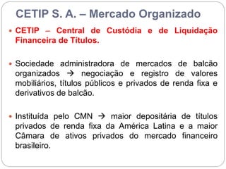 CETIP S. A. – Mercado Organizado
 CETIP – Central de Custódia e de Liquidação
Financeira de Títulos.
 Sociedade administradora de mercados de balcão
organizados  negociação e registro de valores
mobiliários, títulos públicos e privados de renda fixa e
derivativos de balcão.
 Instituída pelo CMN  maior depositária de títulos
privados de renda fixa da América Latina e a maior
Câmara de ativos privados do mercado financeiro
brasileiro.
 