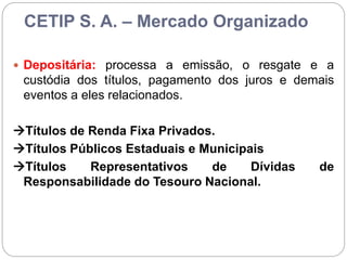 CETIP S. A. – Mercado Organizado
 Depositária: processa a emissão, o resgate e a
custódia dos títulos, pagamento dos juros e demais
eventos a eles relacionados.
Títulos de Renda Fixa Privados.
Títulos Públicos Estaduais e Municipais
Títulos Representativos de Dívidas de
Responsabilidade do Tesouro Nacional.
 