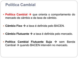 Política Cambial
 Política Cambial  que orienta o comportamento do
mercado de câmbio e da taxa de câmbio.
 Câmbio Fixo  a taxa é definida pelo BACEN.
 Câmbio Flutuante  a taxa é definida pelo mercado.
 Política Cambial Flutuante Suja  sem Banda
Cambial  quando BACEN intervém no mercado.
 