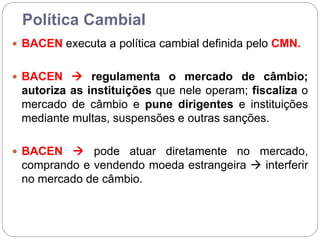 Política Cambial
 BACEN executa a política cambial definida pelo CMN.
 BACEN  regulamenta o mercado de câmbio;
autoriza as instituições que nele operam; fiscaliza o
mercado de câmbio e pune dirigentes e instituições
mediante multas, suspensões e outras sanções.
 BACEN  pode atuar diretamente no mercado,
comprando e vendendo moeda estrangeira  interferir
no mercado de câmbio.
 