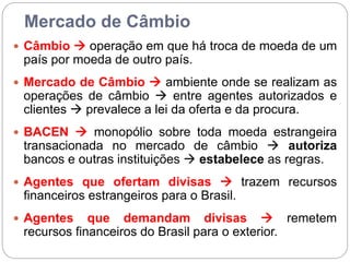 Mercado de Câmbio
 Câmbio  operação em que há troca de moeda de um
país por moeda de outro país.
 Mercado de Câmbio  ambiente onde se realizam as
operações de câmbio  entre agentes autorizados e
clientes  prevalece a lei da oferta e da procura.
 BACEN  monopólio sobre toda moeda estrangeira
transacionada no mercado de câmbio  autoriza
bancos e outras instituições  estabelece as regras.
 Agentes que ofertam divisas  trazem recursos
financeiros estrangeiros para o Brasil.
 Agentes que demandam divisas  remetem
recursos financeiros do Brasil para o exterior.
 