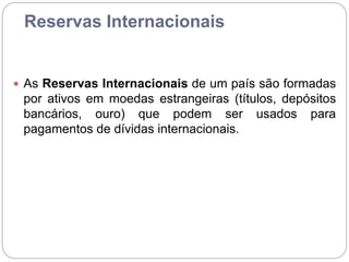 Reservas Internacionais
 As Reservas Internacionais de um país são formadas
por ativos em moedas estrangeiras (títulos, depósitos
bancários, ouro) que podem ser usados para
pagamentos de dívidas internacionais.
 