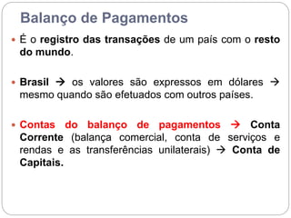 Balanço de Pagamentos
 É o registro das transações de um país com o resto
do mundo.
 Brasil  os valores são expressos em dólares 
mesmo quando são efetuados com outros países.
 Contas do balanço de pagamentos  Conta
Corrente (balança comercial, conta de serviços e
rendas e as transferências unilaterais)  Conta de
Capitais.
 