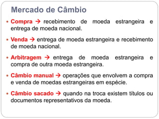 Mercado de Câmbio
 Compra  recebimento de moeda estrangeira e
entrega de moeda nacional.
 Venda  entrega de moeda estrangeira e recebimento
de moeda nacional.
 Arbitragem  entrega de moeda estrangeira e
compra de outra moeda estrangeira.
 Câmbio manual  operações que envolvem a compra
e venda de moedas estrangeiras em espécie.
 Câmbio sacado  quando na troca existem títulos ou
documentos representativos da moeda.
 