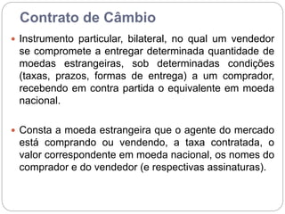 Contrato de Câmbio
 Instrumento particular, bilateral, no qual um vendedor
se compromete a entregar determinada quantidade de
moedas estrangeiras, sob determinadas condições
(taxas, prazos, formas de entrega) a um comprador,
recebendo em contra partida o equivalente em moeda
nacional.
 Consta a moeda estrangeira que o agente do mercado
está comprando ou vendendo, a taxa contratada, o
valor correspondente em moeda nacional, os nomes do
comprador e do vendedor (e respectivas assinaturas).
 