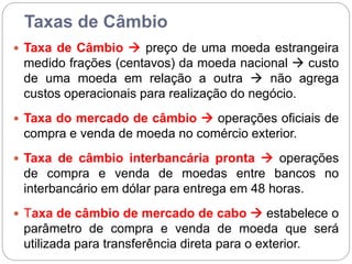Taxas de Câmbio
 Taxa de Câmbio  preço de uma moeda estrangeira
medido frações (centavos) da moeda nacional  custo
de uma moeda em relação a outra  não agrega
custos operacionais para realização do negócio.
 Taxa do mercado de câmbio  operações oficiais de
compra e venda de moeda no comércio exterior.
 Taxa de câmbio interbancária pronta  operações
de compra e venda de moedas entre bancos no
interbancário em dólar para entrega em 48 horas.
 Taxa de câmbio de mercado de cabo  estabelece o
parâmetro de compra e venda de moeda que será
utilizada para transferência direta para o exterior.
 