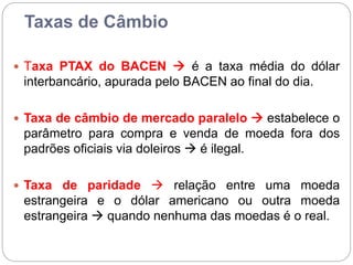 Taxas de Câmbio
 Taxa PTAX do BACEN  é a taxa média do dólar
interbancário, apurada pelo BACEN ao final do dia.
 Taxa de câmbio de mercado paralelo  estabelece o
parâmetro para compra e venda de moeda fora dos
padrões oficiais via doleiros  é ilegal.
 Taxa de paridade  relação entre uma moeda
estrangeira e o dólar americano ou outra moeda
estrangeira  quando nenhuma das moedas é o real.
 