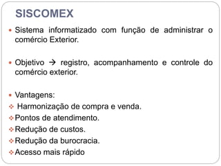 SISCOMEX
 Sistema informatizado com função de administrar o
comércio Exterior.
 Objetivo  registro, acompanhamento e controle do
comércio exterior.
 Vantagens:
 Harmonização de compra e venda.
Pontos de atendimento.
Redução de custos.
Redução da burocracia.
Acesso mais rápido
 